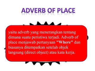 yaitu adverb yang menerangkan tentang
dimana suatu peristiwa terjadi. Adverb of
place menjawab pertanyaan "Where" dan
biasanya ditempatkan setelah objek
langsung (direct object) atau kata kerja.
 