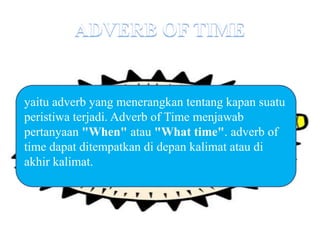 yaitu adverb yang menerangkan tentang kapan suatu
peristiwa terjadi. Adverb of Time menjawab
pertanyaan "When" atau "What time". adverb of
time dapat ditempatkan di depan kalimat atau di
akhir kalimat.
 