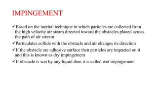 IMPINGEMENT
Based on the inertial technique in which particles are collected from
the high velocity air steam directed toward the obstacles placed across
the path of air stream
Particulates collide with the obstacle and air changes its direction
If the obstacle are adhesive surface then particles are impacted on it
and this is known as dry impingement
If obstacle is wet by any liquid then it is called wet impingement
 