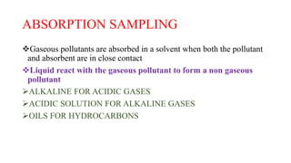 ABSORPTION SAMPLING
Gaseous pollutants are absorbed in a solvent when both the pollutant
and absorbent are in close contact
Liquid react with the gaseous pollutant to form a non gaseous
pollutant
ALKALINE FOR ACIDIC GASES
ACIDIC SOLUTION FOR ALKALINE GASES
OILS FOR HYDROCARBONS
 