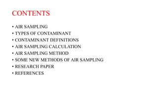 CONTENTS
• AIR SAMPLING
• TYPES OF CONTAMINANT
• CONTAMINANT DEFINITIONS
• AIR SAMPLING CALCULATION
• AIR SAMPLING METHOD
• SOME NEW METHODS OF AIR SAMPLING
• RESEARCH PAPER
• REFERENCES
 