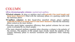 COLUMN
Gas chromatography columns : packed and capillary.
Packed columns :A glass or stainless steel coil(typically1-5m total length and
5mm inner diameter), filled with the stationary phase, or a packing coated with
the stationary phase.
Capillary columns: A thin fused-silica (purified silicate glass) capillary
(typically10-100 m in length and 0.5 mm inner diameter) that has the stationary
phase coated on the inner surface.
Provides much higher separation efficiency than packed columns but are more
easily overloaded by too much sample.
The main chemical attribute regarded when choosing a column is the polarity of
the mixture, The polarity of the sample must closely match the polarity of the
column stationary phase to increase resolution and separation while reducing
runtime.
 