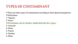 TYPES OF CONTAMINANT
There are three types of contaminant according to their physical properties:
Particulates
 Vapours
 Gases
Particulates can be further subdivided into five types:
 Aerosols
 Dusts
 Fumes
 Smokes
 Mists
 