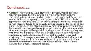 Continued…..
• Abstract-Paper ageing is an irreversible process, which has made
paper insulation a lifetime determining factor for transformers.
Chemical indicators in oil such as carbon oxide gases and 2-FAL, are
used to indicate the ageing state of paper as it is difficult to obtain
paper samples to measure DP or tensile strength. Methanol amount in
oil was recently found to be an early-ageing indicator for paper. In this
study, a heads pace gas chromatography mass spectrometry setup was
developed to measure methanol in transformer oil. This setup consists
of an auto sampler with a gas tight syringe, a gas chromatography unit
with 60 m VF-624ms column and a quadrupole ion trap type mass
spectrometer unit. Measurement of several laboratory-aged and
service-aged oil samples were conducted with both external standard
and internal standard calibration methods. Higher methanol values
obtained from internal standard method confirmed that it is more
suitable than external standard method.
 