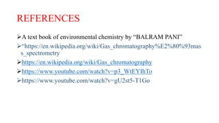 REFERENCES
A text book of environmental chemistry by “BALRAM PANI”
“https://en.wikipedia.org/wiki/Gas_chromatography%E2%80%93mas
s_spectrometry
https://en.wikipedia.org/wiki/Gas_chromatography
https://www.youtube.com/watch?v=p3_WtEYIhTo
https://www.youtube.com/watch?v=gU2st5-T1Go
 