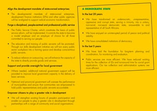 Align the development mandate of state-owned enterprises
•	The developmental mandate of state-owned enterprises,
development finance institutions (DFIs) and other public agencies
will be re-aligned to support radical economic transformation.
Forge a disciplined, people-centred and professional public service
•	The Public Service Charter, which constitutes the basis of public
service reform, will be implemented. It commits the state to become
a model employer and an employer of choice for all those
committed to serving our people.
•	The education and training of public servants will be promoted.
Through our skills development initiative we will turn every public
sector workplace into a training space and develop conscientious
public servants.
•	To reduce reliance on outsourcing, we will enhance the capacity of
the state to directly provide goods and services.
Support and provide oversight for local government
•	Where needed, additional national government support will be
provided to improve local government capacity in the delivery of
basic services.
•	National and provincial government will oversee the performance
of municipalities and ensure that communities are empowered to
hold public representatives and public servants accountable.
Empower citizens to play a greater role in development
•	We will strengthen existing forums of people’s participation and
enable our people to play a greater role in development through
partnerships with a range of community and social organisations.
A DEMOCRATIC STATE
In the last 20 years
•	We have transformed an undemocratic, unrepresentative,
oppressive and corrupt state, serving a minority, into a unitary,
non-racial, non-sexist democratic state, answerable to and
representative of all South Africans.
•	We have enjoyed an uninterrupted period of peace and political
stability.
•	 We have consolidated institutions of democracy.
In the last 5 years
•	We have laid the foundation for long-term planning and
coordination, for monitoring and evaluation.
•	Public services are more efficient. We have reduced waiting
times for the collection of IDs and turnaround time for social grant
applications. Our tax collection and administration systems are
more efficient.
16
45011 ANC Manifesto Booklet_v2.indd 16 2014/01/10 10:29 AM
 