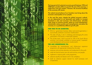 The long period of sustained economic growth between 1994 and
2008 had a positive effect on growth, the size of the economy, a
stable fiscus and job creation. However, the structural faultlines
of the economy still remain.
The radical second phase of our transition must bring about the
economic emancipation of our people.
In the next five years, despite the global economic outlook,
we are determined to act decisively and boldly to increase
investment in the real economy and infrastructure, stimulate
faster levels of inclusive growth, speed up social development,
substantially reduce poverty and unemployment, and place the
economy on a qualitatively different growth path.
FOR THIS TO BE ACHIEVED:
•	All of us – government, business, labour and social organisations –
must actively contribute to economic transformation.
•	The state will play a role in mobilising and leveraging the active
participation of all sectors in these bold initiatives.
•	The private sector, which accounts for 70% of the South African
economy, must actively contribute to inclusive growth, investment,
social development and economic transformation.
THE ANC UNDERTAKES TO:
•	consolidate the industrialisation and infrastructure expansion
programme with appropriate initiatives from the state;
•	 empower and promote education and employment for the youth;
•	 make the financial sector serve the real economy and people;
•	 implement a massive public works programme;
•	 advance equality and decent work in the workplace;
•	build an extensive support network for small businesses and
co-operatives;
18
45011 ANC Manifesto Booklet_v2.indd 18 2014/01/10 10:29 AM
 