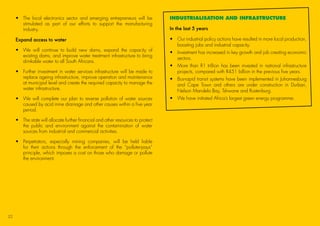 •	The local electronics sector and emerging entrepreneurs will be
stimulated as part of our efforts to support the manufacturing
industry.
Expand access to water
•	We will continue to build new dams, expand the capacity of
existing dams, and improve water treatment infrastructure to bring
drinkable water to all South Africans.
•	Further investment in water services infrastructure will be made to
replace ageing infrastructure, improve operation and maintenance
at municipal level and create the required capacity to manage the
water infrastructure.
•	We will complete our plan to reverse pollution of water sources
caused by acid mine drainage and other causes within a five year
period.
•	The state will allocate further financial and other resources to protect
the public and environment against the contamination of water
sources from industrial and commercial activities.
•	Perpetrators, especially mining companies, will be held liable
for their actions through the enforcement of the “polluter-pays”
principle, which imposes a cost on those who damage or pollute
the environment.
INDUSTRIALISATION AND INFRASTRUCTURE
In the last 5 years
•	Our industrial policy actions have resulted in more local production,
boosting jobs and industrial capacity.
•	Investment has increased in key growth and job creating economic
sectors.
•	More than R1 trillion has been invested in national infrastructure
projects, compared with R451 billion in the previous five years.
•	Bus-rapid transit systems have been implemented in Johannesburg
and Cape Town and others are under construction in Durban,
Nelson Mandela Bay, Tshwane and Rustenburg.
•	 We have initiated Africa’s largest green energy programme.
22
45011 ANC Manifesto Booklet_v2.indd 22 2014/01/10 10:29 AM
 