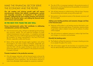 MAKE THE FINANCIAL SECTOR SERVE
THE ECONOMY AND THE PEOPLE
Our job creating and inclusive growth path will require
macroeconomic policies that address unemployment, poverty
and inequality; promotion of investment in the productive
economy; addressing the poor lending practices and excessive
charges in the financial sector; and making the financial sector
more inclusive and accessible.
IN THE NEXT FIVE YEARS THE ANC WILL:
Pursue macroeconomic policy that contributes to addressing
unemployment, poverty and inequality
•	Our macroeconomic policy will back accelerated growth and long-
term economic stability. This will create the foundation for faster
industrial development and job creation. A competitive exchange
rate, stable prices and a well-managed government budget provide
the foundation for lasting improvements in the lives of all South
Africans, especially workers and the poor.
•	Banks will be made safer through tougher regulation, and will be
encouraged to do more to lend to businesses, (especially new
businesses) in the context of effective regulation. In the next five
years the ANC will also support lending on easier terms through
government agencies so that investment in the productive economy
is properly financed.
Promote investment in the productive economy
•	We will engage intensively with the financial sector to discuss the
investment patterns of this sector in line with the 2003 Growth and
Development Summit agreements. We will introduce measures to
make more affordable credit available for productive investment.
•	The role of DFIs in increasing investment in the productive sectors of
the economy must be enhanced and the possibility of concessional
finance be investigated.
•	We will take measures to combat erosion of the tax base. Practices
like profit-shifting and transfer pricing will be dealt with.
•	Reinvestment in the productive sectors of the domestic economy will
be encouraged.
Address poor lending practices and excessive charges and fees
in the financial sector
•	Measures will be taken to curb lending practices that lead to over-
indebtedness and associated abuses. In particular, extensive abuse
of garnishee orders to deduct money from the salaries of workers
will be stopped.
•	We will continue to implement measures to reduce high bank fees
and charges on consumers and businesses.
Diversify the banking sector
•	The Postbank will lead the expansion of access to banking services
to our people throughout the country.
•	We will increase support for the formation of co-operative banks
that are democratically owned and controlled by their members.
24
45011 ANC Manifesto Booklet_v2.indd 24 2014/01/10 10:29 AM
 