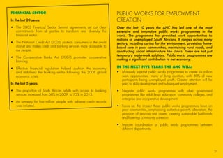 FINANCIAL SECTOR
In the last 20 years
•	The 2003 Financial Sector Summit agreements set out clear
commitments from all parties to transform and diversify the
financial sector.
•	The National Credit Act (2005) protects consumers in the credit
market and makes credit and banking services more accessible to
our people.
•	The Co-operative Banks Act (2007) promotes co-operative
banking.
•	Effective financial regulation helped cushion the economy
and stabilised the banking sector following the 2008 global
economic crisis.
In the last 5 years
•	The proportion of South African adults with access to banking
services increased from 60% in 2009, to 75% in 2013.
•	An amnesty for five million people with adverse credit records
was initiated.
PUBLIC WORKS FOR EMPLOYMENT
CREATION
Over the last 10 years the ANC has led one of the most
extensive and innovative public works programmes in the
world. The programme has provided work opportunities to
millions of unemployed South Africans. It ranges across many
sectors, including caring for the environment, providing home-
based care in poor communities, maintaining rural roads, and
constructing social infrastructure like clinics. These are not just
temporary make-work solutions. Public works programmes are
making a significant contribution to our economy.
IN THE NEXT FIVE YEARS THE ANC WILL:
•	Massively expand public works programmes to create six million
work opportunities, many of long duration, with 80% of new
participants being unemployed youth. Greater attention will be
paid to skills development and subsequent employment.
•	Integrate public works programmes with other government
programmes like adult basic education, community colleges, and
enterprise and co-operative development.
•	Focus on the impact these public works programmes have on
poor communities, emphasising collective poverty alleviation, the
provision of services and assets, creating sustainable livelihoods
and fostering community cohesion.
•	Improve coordination of public works programmes between
different departments.
25
45011 ANC Manifesto Booklet_v2.indd 25 2014/01/10 10:29 AM
 