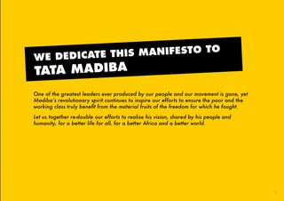 One of the greatest leaders ever produced by our people and our movement is gone, yet
Madiba’s revolutionary spirit continues to inspire our efforts to ensure the poor and the
working class truly benefit from the material fruits of the freedom for which he fought.
Let us together re-double our efforts to realise his vision, shared by his people and
humanity, for a better life for all, for a better Africa and a better world.
WE DEDICATE THIS MANIFESTO TO
TATA MADIBA
1
45011 ANC Manifesto Booklet_v2.indd 1 2014/01/10 10:28 AM
 