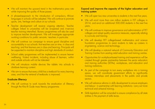 •	We will maintain the upward trend in the mathematics pass rate
while improving the quality of those passes.
•	A phased-approach to the introduction of compulsory African
languages in schools will be adopted. We will continue to promote
sports, arts, heritage and culture at our schools.
•	Teacher development will receive ongoing attention. Teacher
colleges linked to universities will be re-opened and in-service
teacher training intensified. Bursary programmes will also be used
to improve teacher development. We will investigate appropriate
working conditions for public servants - teachers in particular.
•	We will continue our campaign to ensure good discipline and
accountability in our schools: that teachers are on time, in class and
teaching; and that learners are in class and learning. Principals will
be supported to maintain discipline and high standards of conduct.
•	School safety programmes will be implemented to ensure learner
well-being. Violent incidents, including abuse of learners, within
and outside schools will not be tolerated.
•	We will introduce mobile devices like tablets into schools to
distribute learning content.
•	We aim to ensure that every child has a textbook for every learning
area, and that the retrieval of textbooks is improved.
Eradicate illiteracy
•	We will continue to work towards the eradication of illiteracy
through the Kha Ri Gude mass literacy programme.
Expand and improve the capacity of the higher education and
training system
•	 We will open two new universities to students in the next five years.
•	We will enrol more than one million students in FET colleges in
2014, and enrol an additional 500,000 students in the next five
years.
•	We will continue to improve governance and administration of FET
colleges and adopt quality assurance measures, especially relating
to curricula and training.
•	We will develop FET college-based mathematics and science
foundation programmes to assist students to take up careers in
engineering, science and technology.
•	We will develop a national network of Community Education and
Training Centres from existing adult education and training centres.
•	Opportunities for workplace-based training and experience will be
created through greater partnership between the sector education
and training authorities (SETAs), workplaces, and education and
training institutions.
•	As part of the campaign to turn every workplace into a training
space, we will coordinate government efforts to significantly
increase internships and placements in the public and private
sectors.
•	We will advance reforms in skills development to ensure employers
and labour - in partnership with learning institutions - carry out more
technical and artisanal training.
•	Skills legislation will be amended to ensure compliance by all state
entities in the payment of skills levies.
36
45011 ANC Manifesto Booklet_v2.indd 36 2014/01/10 10:30 AM
 