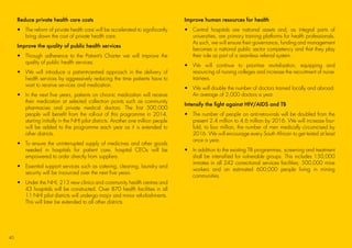 Reduce private health care costs
•	The reform of private health care will be accelerated to significantly
bring down the cost of private health care.
Improve the quality of public health services
•	Through adherence to the Patient’s Charter we will improve the
quality of public health services.
•	We will introduce a patient-centred approach in the delivery of
health services by aggressively reducing the time patients have to
wait to receive services and medication.
•	In the next five years, patients on chronic medication will receive
their medication at selected collection points such as community
pharmacies and private medical doctors. The first 500,000
people will benefit from the roll-out of this programme in 2014,
starting initially in the NHI pilot districts. Another one million people
will be added to the programme each year as it is extended to
other districts.
•	To ensure the uninterrupted supply of medicines and other goods
needed in hospitals for patient care, hospital CEOs will be
empowered to order directly from suppliers.
•	Essential support services such as catering, cleaning, laundry and
security will be insourced over the next five years.
•	Under the NHI, 213 new clinics and community health centres and
43 hospitals will be constructed. Over 870 health facilities in all
11 NHI pilot districts will undergo major and minor refurbishments.
This will later be extended to all other districts.
Improve human resources for health
•	Central hospitals are national assets and, as integral parts of
universities, are primary training platforms for health professionals.
As such, we will ensure their governance, funding and management
becomes a national public sector competency and that they play
their role as part of a seamless referral system.
•	We will continue to prioritise revitalisation, equipping and
resourcing of nursing colleges and increase the recruitment of nurse-
trainees.
•	We will double the number of doctors trained locally and abroad.
An average of 2,000 doctors a year.
Intensify the fight against HIV/AIDS and TB
•	The number of people on anti-retrovirals will be doubled from the
present 2.4 million to 4.6 million by 2016. We will increase four-
fold, to four million, the number of men medically circumcised by
2016. We will encourage every South African to get tested at least
once a year.
•	In addition to the existing TB programmes, screening and treatment
shall be intensified for vulnerable groups. This includes 150,000
inmates in all 242 correctional services facilities; 500,000 mine
workers and an estimated 600,000 people living in mining
communities.
40
45011 ANC Manifesto Booklet_v2.indd 40 2014/01/10 10:30 AM
 