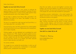 Fellow South Africans,
Together we move South Africa forward!
Twenty years ago we began a new journey to eradicate the
oppressive legacy of colonialism and apartheid. It has been 20 years
of freedom and democracy in which we have made significant steps
towards achieving the vision of the Freedom Charter.
This has been a collective South African effort, personified in the
greatness of the father of our nation, Tata Madiba, to whom we
dedicate this manifesto.
The lives of our people have vastly improved and South Africa is a
much better place than it was before 1994.
Over the last five years, the ANC government has worked together
with all South Africans to do more to fight poverty and unemployment,
and to reduce inequality.
Working together, we have defended and consolidated the social
gains achieved since 1994, despite the negative global economic
situation. More of our people have been lifted out of extreme poverty;
we have created more jobs than before; expanded social grants,
housing and basic services to our people; and further improved
access to better education and health care.
Our journey continues.
Our struggle has now reached the second phase, in which we will
implement radical socio-economic transformation to meaningfully
address poverty, unemployment and inequality.
More than ever before, we must work together to promote nation
building, unity and social solidarity as we free the economy from the
shackles of the past. We cannot rest until the economy is in the hands
of the people who were historically excluded from participation.
Far-reaching economic transformation is the central question this
election must answer. In this manifesto the ANC provides clear, bold
and decisive answers to this question.
This manifesto is the result of a wide consultation process with our
allies, involving communities and key sectors of society including
workers, business, religious, youth and women’s organisations and
several academics. We will continue to consult as we embark on its
implementation.
Together we move South Africa forward!
Vote ANC for a better life for all!
Jacob Gedleyihlekisa Zuma
ANC President
3
45011 ANC Manifesto Booklet_v2.indd 3 2014/01/10 10:28 AM
 