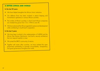 A BETTER AFRICA AND WORLD
In the last 20 years
•	 We have helped strengthen the African Union institutions.
•	Our defence force has been involved in peace keeping and
humanitarian operations in various African countries.
•	The number of African countries in which South African companies
are invested has grown from 10 in 1994 to over 40.
•	We have advanced the African agenda for peace and development
while contributing to South-South cooperation.
In the last 5 years
•	We have been involved in the implementation of NEPAD and the
African Peer Review Mechanism, and built a security architecture
that can respond rapidly to crises.
•	 We joined the BRICS community of nations.
•	Together with seven other countries, we have initiated the open
government partnership to promote accountability, transparency
and good governance throughout the world.
48
45011 ANC Manifesto Booklet_v2.indd 48 2014/01/10 10:30 AM
 