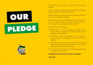 OUR
PLEDGE
This manifesto is our pledge to move South Africa forward,
together.
It sets out carefully considered and bold commitments that can be
funded over the next five years and beyond.
All levels of government will implement this manifesto, and we will
ensure that it is effectively monitored.
While the ANC government will take a lead, each and every one
of us – communities, workers, private sector and civil society – has
a role to play in the implementation of the manifesto.
As the ANC, we further pledge to:
•	Remain true to our values of courage, service, self-sacrifice,
human solidarity, integrity, humility, honesty, hard-work, self-
discipline and mutual respect.
•	Work with our allies and the people to move South African
forward through the commitments we have set out in this
manifesto.
•	Strengthen the bonds of trust and solidarity with our people
where these have been broken and continue to listen to and
effectively communicate with our people.
•	Act against ANC members and ANC elected representatives
found guilty in a court of law.
TOGETHER WE MOVE SOUTH AFRICA FORWARD
VOTE ANC
52
45011 ANC Manifesto Booklet_v2.indd 52 2014/01/10 10:30 AM
 