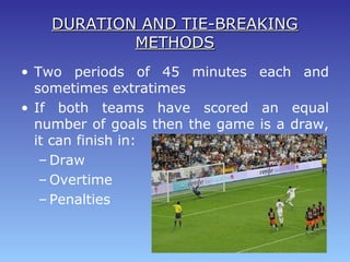 DURATION AND TIE-BREAKINGDURATION AND TIE-BREAKING
METHODSMETHODS
• Two periods of 45 minutes each and
sometimes extratimes
• If both teams have scored an equal
number of goals then the game is a draw,
it can finish in:
– Draw
– Overtime
– Penalties
 