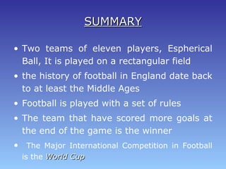 SUMMARYSUMMARY
• Two teams of eleven players, Espherical
Ball, It is played on a rectangular field
• the history of football in England date back
to at least the Middle Ages
• Football is played with a set of rules
• The team that have scored more goals at
the end of the game is the winner
• The Major International Competition in Football
is the World CupWorld Cup
 