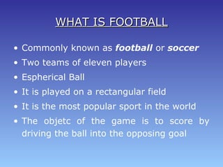 WHAT IS FOOTBALLWHAT IS FOOTBALL
• Commonly known as football or soccer
• Two teams of eleven players
• Espherical Ball
• It is played on a rectangular field
• It is the most popular sport in the world
• The objetc of the game is to score by
driving the ball into the opposing goal
 