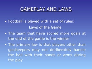 GAMEPLAY AND LAWSGAMEPLAY AND LAWS
• Football is played with a set of rules:
Laws of the Game
• The team that have scored more goals at
the end of the game is the winner
• The primary law is that players other than
goalkeepers may not deriberately handle
the ball with their hands or arms during
the play
 