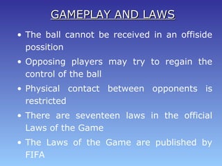 • The ball cannot be received in an offiside
possition
• Opposing players may try to regain the
control of the ball
• Physical contact between opponents is
restricted
• There are seventeen laws in the official
Laws of the Game
• The Laws of the Game are published by
FIFA
GAMEPLAY AND LAWSGAMEPLAY AND LAWS
 