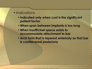 • Indications
•Indicated only when cost is the significant
patient factor
•When span between implants is too long
•When insufficinet space exists to
accommodate attachment to bar
•Arch form that is tapered anteriorly so that bar
is cantilevered posteriorly
www.indiandentalacademy.com
 