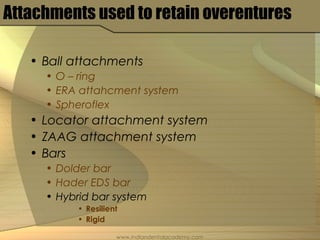 Attachments used to retain overentures
• Ball attachments
• O – ring
• ERA attahcment system
• Spheroflex
• Locator attachment system
• ZAAG attachment system
• Bars
• Dolder bar
• Hader EDS bar
• Hybrid bar system
• Resilient
• Rigid
www.indiandentalacademy.com
 