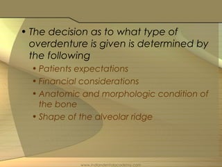 • The decision as to what type of
overdenture is given is determined by
the following
• Patients expectations
• Financial considerations
• Anatomic and morphologic condition of
the bone
• Shape of the alveolar ridge
www.indiandentalacademy.com
 