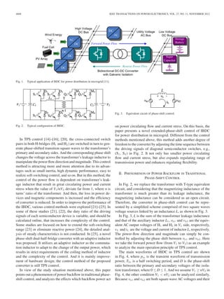 4668 IEEE TRANSACTIONS ON POWER ELECTRONICS, VOL. 27, NO. 11, NOVEMBER 2012 
Fig. 1. Typical application of BDC for power distribution in microgrid [11]. 
Fig. 2. Typical configuration of IBDC. 
In TPS control [14]–[16], [20], the cross-connected switch 
pairs in both H-bridges (H1 and H2 ) are switched in turn to gen-erate 
phase-shifted transition square waves to the transformer’s 
primary and secondary sides. And the corresponding phase shift 
changes the voltage across the transformer’s leakage inductor to 
manipulate the power flowdirection and magnitude. This control 
method is attracting more and more attention due to its advan-tages 
such as small inertia, high dynamic performance, easy to 
realize soft-switching control, and so on. But in this method, the 
control of the power flow is dependent on transformer’s leak-age 
inductor that result in great circulating power and current 
stress when the value of V1 /nV2 deviate far from 1, where n is 
turns’ ratio of the transformer. And then, the loss in power de-vices 
and magnetic components is increased and the efficiency 
of converter is reduced. In order to improve the performance of 
the IBDC, various control methods were explored [21]–[25]. In 
some of these studies [21], [22], the duty ratio of the driving 
signals of each semiconductor device is variable, and should be 
calculated online, that increases the complexity of the control. 
Some studies are focused on how to extend the soft-switching 
range [23] or eliminate reactive power [24], the detailed anal-ysis 
of steady characteristics is not conducted. In [25], a novel 
phase-shift dual-half-bridge converter with an adaptive inductor 
was proposed. It utilizes an adaptive inductor as the commuta-tion 
inductor to adapt to the change of the output power, which 
results in strict requirements of the coiling method of inductor 
and the complexity of the control. And it is mainly improve-ment 
of hardware design; the control method of the proposed 
converter is still TPS control. 
In view of the study situation mentioned above, this paper 
points out a phenomenon of power backflowin traditional phase-shift 
control, and analyzes the effects which backflow power act 
Fig. 3. Equivalent circuit of phase-shift control. 
on power circulating flow and current stress. On this basis, the 
paper presents a novel extended-phase-shift control of IBDC 
for power distribution in microgrid. Different from the control 
methods mentioned above, this method adds another degree of 
freedom to the converter by adjusting the time sequence between 
the driving signals of diagonal semiconductor switches, e.g., 
(S1, S4 ) in Fig. 2. It not only has smaller power circulating 
flow and current stress, but also expands regulating range of 
transmission power and enhances regulating flexibility. 
II. PHENOMENON OF POWER BACKFLOW IN TRADITIONAL 
PHASE-SHIFT CONTROL 
In Fig. 2, we replace the transformer with T-type equivalent 
circuit, and considering that the magnetizing inductance of the 
transformer is much greater than its leakage inductance, the 
magnetizing inductance can be considered as an open circuit. 
Therefore, the converter in phase-shift control can be repre-sented 
by a simplified scheme comprised of two square waves 
voltage sources linked by an inductance L, as shown in Fig. 3. 
In Fig. 3, L is the sum of the transformer leakage inductance 
and that of the auxiliary inductor L1 , vh1 and vh2 are the equiv-alent 
AC output voltages of H1 and H2 in V1 side, respectively, 
vL and iL are the voltage and current of inductor L, respectively. 
The power-flow direction and magnitude can simply be con-trolled 
by adjusting the phase shift between vh1 and vh2. Here 
we take the forward power flow (from V1 to V2 ) as an example 
to analyze the main operation principle of TPS control. 
The main waveforms of IBDC in TPS control are shown 
in Fig. 4, where pin is the transient waveform of transmission 
power, Ths is a half switching period, and D is the phase-shift 
ratio between the primary and secondary voltages of the isola-tion 
transformer, where 0 ≤ D ≤ 1.Andwe assume V1 ≥ nV2 in 
Fig. 4, the other condition V1 < nV2 can be analyzed similarly. 
Because vh1 and vh2 are both square wave AC voltages and their 
 