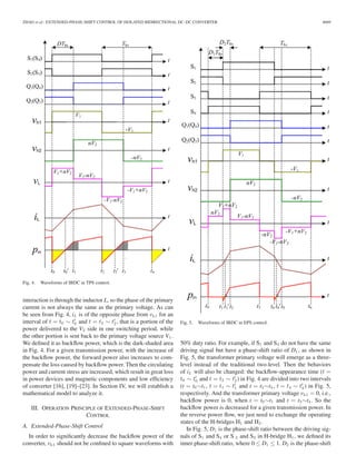 ZHAO et al.: EXTENDED-PHASE-SHIFT CONTROL OF ISOLATED BIDIRECTIONAL DC–DC CONVERTER 4669 
Fig. 4. Waveforms of IBDC in TPS control. 
interaction is through the inductor L, so the phase of the primary 
current is not always the same as the primary voltage. As can 
be seen from Fig. 4, iL is of the opposite phase from vh1 for an 
interval of t = t0 ∼ t 
0 and t = t2 ∼ t 
2 , that is a portion of the 
power delivered to the V2 side in one switching period, while 
the other portion is sent back to the primary voltage source V1 . 
We defined it as backflow power, which is the dark-shaded area 
in Fig. 4. For a given transmission power, with the increase of 
the backflow power, the forward power also increases to com-pensate 
the loss caused by backflow power. Then the circulating 
power and current stress are increased, which result in great loss 
in power devices and magnetic components and low efficiency 
of converter [16], [19]–[23]. In Section IV, we will establish a 
mathematical model to analyze it. 
III. OPERATION PRINCIPLE OF EXTENDED-PHASE-SHIFT 
CONTROL 
A. Extended-Phase-Shift Control 
In order to significantly decrease the backflow power of the 
converter, vh1 should not be confined to square waveforms with 
Fig. 5. Waveforms of IBDC in EPS control. 
50% duty ratio. For example, if S1 and S4 do not have the same 
driving signal but have a phase-shift ratio of D1, as shown in 
Fig. 5, the transformer primary voltage will emerge as a three-level 
instead of the traditional two-level. Then the behaviors 
of iL will also be changed: the backflow-appearance time (t = 
t0 ∼ t 
0 and t = t2 ∼ t 
2 ) in Fig. 4 are divided into two intervals 
(t = t0∼t1 , t = t1 ∼ t 
1 and t = t3∼t4 , t = t4 ∼ t 
4) in Fig. 5, 
respectively. And the transformer primary voltage vh1 = 0, i.e., 
backflow power is 0, when t = t0∼t1 and t = t3∼t4. So the 
backflow power is decreased for a given transmission power. In 
the reverse power flow, we just need to exchange the operating 
states of the H-bridges H1 and H2 . 
In Fig. 5, D1 is the phase-shift ratio between the driving sig-nals 
of S1 and S4 or S 2 and S3 in H-bridge H1 , we defined its 
inner phase-shift ratio, where 0 ≤ D1 ≤ 1. D2 is the phase-shift 
 