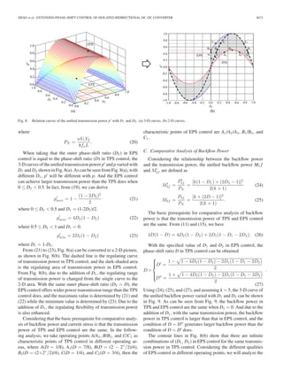 ZHAO et al.: EXTENDED-PHASE-SHIFT CONTROL OF ISOLATED BIDIRECTIONAL DC–DC CONVERTER 4673 
Fig. 8. Relation curves of the unified transmission power p with D1 and D2 . (a) 3-D curves. (b) 2-D curves. 
where 
PN = nV1V2 
8fsL 
. (20) 
When taking that the outer phase-shift ratio (D2) in EPS 
control is equal to the phase-shift ratio (D) in TPS control, the 
3-D curves of the unified transmission power p and p varied with 
D1 andD2 shown in Fig. 8(a). As can be seen from Fig. 8(a), with 
different D1 , p will be different with p. And the EPS control 
can achieve larger transmission power than the TPS does when 
0 ≤ D2  0.5. In fact, from (19), we can derive 
p 
 
max = 1− (1 − 2D2 )2 
2 
(21) 
where 0 ≤ D2  0.5 and D1 = (1-2D2 )/2. 
p 
 
max = 4D2(1 − D2 ) (22) 
where 0.5 ≤ D2  1 and D1 = 0. 
p 
 
min = 2D2(1 − D2 ) (23) 
where D1 = 1-D2 . 
From (21) to (23), Fig. 8(a) can be converted to a 2-D picture, 
as shown in Fig. 8(b). The dashed line is the regulating curve 
of transmission power in TPS control, and the dark-shaded area 
is the regulating area of transmission power in EPS control. 
From Fig. 8(b), due to the addition of D1 , the regulating range 
of transmission power is changed from the single curve to the 
2-D area. With the same outer phase-shift ratio (D2 = D), the 
EPS control offers wider power transmission range than the TPS 
control does, and the maximum value is determined by (21) and 
(22) while the minimum value is determined by (23). Due to the 
addition of D1 , the regulating flexibility of transmission power 
is also enhanced. 
Considering that the basic prerequisite for comparative analy-sis 
of backflow power and current stress is that the transmission 
power of TPS and EPS control are the same. In the follow-ing 
analysis, we take operating points A/A4 , B/B3 , and C/C2 as 
characteristic points of TPS control in different operating ar-eas, 
where A(D = 1/8), A4 (D = 7/8), B(D = (2 − 21/2)/4), 
B3 (D = (2+21/2)/4), C(D = 1/4), and C2 (D = 3/4), then the 
characteristic points of EPS control are A1 /A2 /A3 , B1 /B2 , and 
C1 . 
C. Comparative Analysis of Backflow Power 
Considering the relationship between the backflow power 
and the transmission power, the unified backflow power Mbf 
and M 
bf are defined as 
M 
 
bf = 
P 
bf 
PN 
= 
[k(1 − D1) + (2D2 − 1)]2 
2(k + 1) 
(24) 
Mbf = Pbf 
PN 
= 
[k + (2D − 1)]2 
2(k + 1) . (25) 
The basic prerequisite for comparative analysis of backflow 
power is that the transmission power of TPS and EPS control 
are the same. From (11) and (15), we have 
4D(1 − D) = 4D2(1 − D2) + 2D1(1 − D1 − 2D2 ). (26) 
With the specified value of D1 and D2 in EPS control, the 
phase-shift ratio D in TPS control can be obtained 
D= 
⎧⎪⎪⎨ 
⎪⎪⎩ 
D = 
1 − 
	 
1 − 4D2(1 − D2 ) − 2D1(1 − D1 − 2D2 ) 
2 
D = 
1 + 
	 
1 − 4D2(1 − D2 ) − 2D1(1 − D1 − 2D2 ) 
2 
. 
(27) 
Using (24), (25), and (27), and assuming k = 5, the 3-D curve of 
the unified backflow power varied with D1 and D2 can be shown 
in Fig. 9. As can be seen from Fig. 9, the backflow power in 
TPS and EPS control are the same when D1 = 0. And due to the 
addition of D1 , with the same transmission power, the backflow 
power in TPS control is larger than that in EPS control, and the 
condition of D = D generates larger backflow power than the 
condition of D = D does. 
The contour lines in Fig. 8(b) show that there are infinite 
combinations of (D1 , D2 ) in EPS control for the same transmis-sion 
power in TPS control. Considering the different qualities 
of EPS control in different operating points, we will analyze the 
 