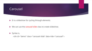 Carousel
 It is a slideshow for cycling through elements.
 We can use the carousel slide class to create slideshow.
 Syntax is,
<div id="demo" class="carousel slide" data-ride="carousel">
 