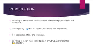 INTRODUCTION
 Bootstrap is a free, open-source, and one of the most popular front-end
framework.
 Developed by twitter for creating responsive web applications.
 It is a collection of CSS and JavaScript.
 Bootstrap is the 6th most starred project on Github, with more than
135,000 stars.
 