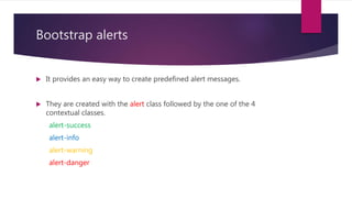 Bootstrap alerts
 It provides an easy way to create predefined alert messages.
 They are created with the alert class followed by the one of the 4
contextual classes.
alert-success
alert-info
alert-warning
alert-danger
 