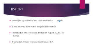 HISTORY
 Developed by Mark Otto and Jacob Thornton at twitter.
 It was renamed from Twitter Blueprint to Bootstrap.
 Released as an open-source product on August 19, 2011 in
Github.
 It consist of 3 major versions, Bootstrap 2, 3 & 4.
 