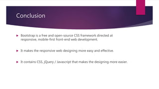 Conclusion
 Bootstrap is a free and open-source CSS framework directed at
responsive, mobile-first front-end web development.
 It makes the responsive web designing more easy and effective.
 It contains CSS, jQuery / Javascript that makes the designing more easier.
 