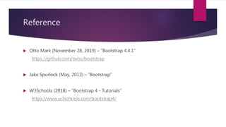 Reference
 Otto Mark (November 28, 2019) – “Bootstrap 4.4.1”
https://github.com/twbs/bootstrap
 Jake Spurlock (May, 2013) – “Bootstrap”
 W3Schools (2018) – “Bootstrap 4 - Tutorials”
https://www.w3schools.com/bootstrap4/
 