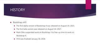 HISTORY
 Bootstrap v4.0
 The first alpha version of Bootstrap 4 was released on August 19, 2015.
 The first beta version was released on August 10, 2017.
 Mark Otto suspended work on Bootstrap 3 to free-up time to work on
Bootstrap 4.
 V4.0 was finalized January 18, 2018.
 