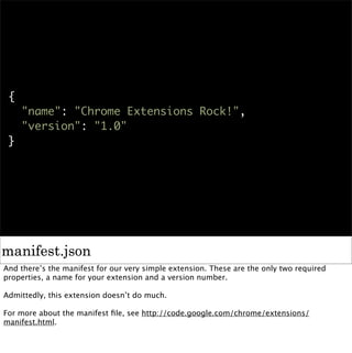 {
     "name": "Chrome Extensions Rock!",
     "version": "1.0"
 }




manifest.json
And there’s the manifest for our very simple extension. These are the only two required
properties, a name for your extension and a version number.

Admittedly, this extension doesn’t do much.

For more about the manifest ﬁle, see http://code.google.com/chrome/extensions/
manifest.html.
 