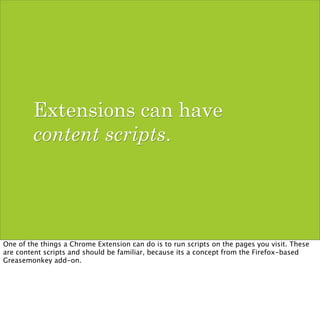 Extensions can have
        content scripts.




One of the things a Chrome Extension can do is to run scripts on the pages you visit. These
are content scripts and should be familiar, because its a concept from the Firefox-based
Greasemonkey add-on.
 