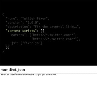 {
     "name": "Twitter Fixer",
     "version": "1.0.0",
     "description": "Fix the external links…",
     "content_scripts": [{
        "matches": ["http://*.twitter.com/*",
                    "https://*.twitter.com/*"],
        "js": ["fixer.js"]
     }]
 }




manifest.json
You can specify multiple content scripts per extension.
 
