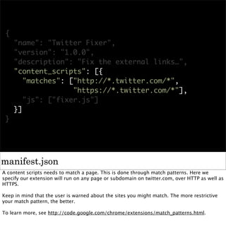 {
     "name": "Twitter Fixer",
     "version": "1.0.0",
     "description": "Fix the external links…",
     "content_scripts": [{
        "matches": ["http://*.twitter.com/*",
                    "https://*.twitter.com/*"],
        "js": ["fixer.js"]
     }]
 }




manifest.json
A content scripts needs to match a page. This is done through match patterns. Here we
specify our extension will run on any page or subdomain on twitter.com, over HTTP as well as
HTTPS.

Keep in mind that the user is warned about the sites you might match. The more restrictive
your match pattern, the better.

To learn more, see http://code.google.com/chrome/extensions/match_patterns.html.
 