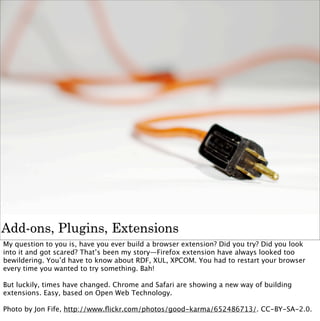 Add-ons, Plugins, Extensions
My question to you is, have you ever build a browser extension? Did you try? Did you look
into it and got scared? That’s been my story—Firefox extension have always looked too
bewildering. You’d have to know about RDF, XUL, XPCOM. You had to restart your browser
every time you wanted to try something. Bah!

But luckily, times have changed. Chrome and Safari are showing a new way of building
extensions. Easy, based on Open Web Technology.

Photo by Jon Fife, http://www.ﬂickr.com/photos/good-karma/652486713/. CC-BY-SA-2.0.
 