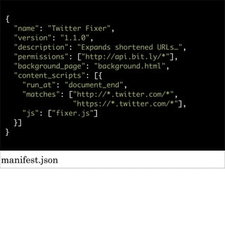 {
    "name": "Twitter Fixer",
    "version": "1.1.0",
    "description": "Expands shortened URLs…",
    "permissions": ["http://api.bit.ly/*"],
    "background_page": "background.html",
    "content_scripts": [{
       "run_at": "document_end",
       "matches": ["http://*.twitter.com/*",
                   "https://*.twitter.com/*"],
       "js": ["fixer.js"]
    }]
}



manifest.json
 