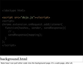 <!doctype html>

 <script src="dojo.js"></script>
 <script>
 chrome.extension.onRequest.addListener(
    function(hashes, sender, sendResponse){
      // …
      sendResponse(mapping);
    }
 );
 </script>




background.html
Note how I can pull other code into the background page. It’s a web page, after all.
 