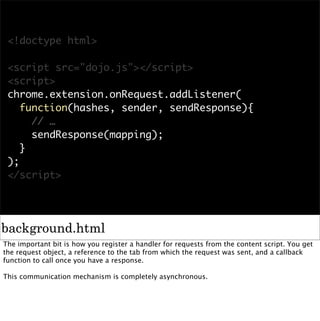 <!doctype html>

 <script src="dojo.js"></script>
 <script>
 chrome.extension.onRequest.addListener(
    function(hashes, sender, sendResponse){
      // …
      sendResponse(mapping);
    }
 );
 </script>




background.html
The important bit is how you register a handler for requests from the content script. You get
the request object, a reference to the tab from which the request was sent, and a callback
function to call once you have a response.

This communication mechanism is completely asynchronous.
 