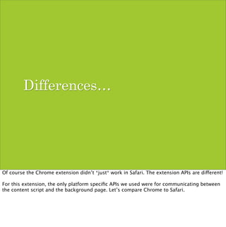 Differences…




Of course the Chrome extension didn’t *just* work in Safari. The extension APIs are different!

For this extension, the only platform speciﬁc APIs we used were for communicating between
the content script and the background page. Let’s compare Chrome to Safari.
 