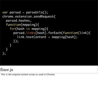 var parsed = parseUrls();
 chrome.extension.sendRequest(
    parsed.hashes,
    function(mapping){
      for(hash in mapping){
        parsed.links[hash].forEach(function(link){
          link.textContent = mapping[hash];
        });
      }
    }
 );




fixer.js
This is the original content script as used in Chrome.
 