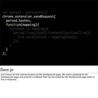 var parsed = parseUrls();
 chrome.extension.sendRequest(
    parsed.hashes,
    function(mapping){
      for(hash in mapping){
        parsed.links[hash].forEach(function(link){
          link.textContent = mapping[hash];
        });
      }
    }
 );




fixer.js
Let’s focus on the communication to the background page. We send a payload to the
background page and provide a callback that can be called by the background page when it
has a response.
 