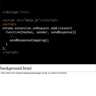 <!doctype html>

 <script src="dojo.js"></script>
 <script>
 chrome.extension.onRequest.addListener(
    function(hashes, sender, sendResponse){
      // …
      sendResponse(mapping);
    }
 );
 </script>




background.html
Here then the original background page script as used in Chrome.
 